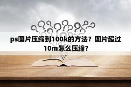 ps图片压缩到100k的方法？图片超过10m怎么压缩？