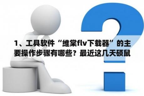 1、工具软件“维棠flv下载器”的主要操作步骤有哪些？最近这几天硕鼠视频下载器不知道怎么回事不能用了？