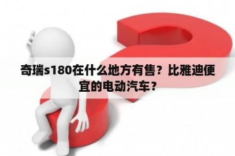 奇瑞s180在什么地方有售？比雅迪便宜的电动汽车？