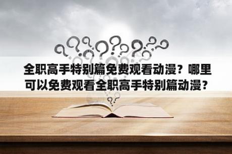  全职高手特别篇免费观看动漫？哪里可以免费观看全职高手特别篇动漫？