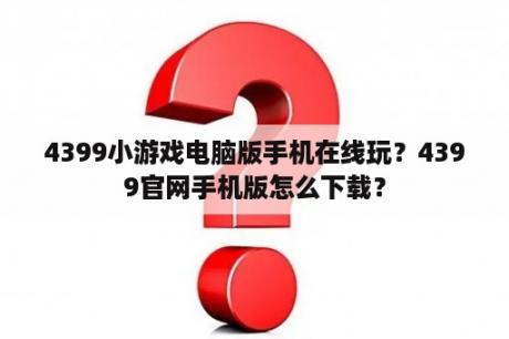 4399小游戏电脑版手机在线玩？4399官网手机版怎么下载？