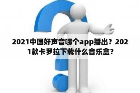 2021中国好声音哪个app播出？2021款卡罗拉下载什么音乐盒？