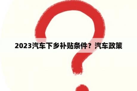 2023汽车下乡补贴条件？汽车政策