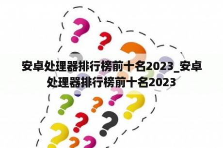 安卓处理器排行榜前十名2023_安卓处理器排行榜前十名2023