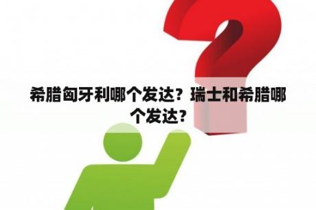 希腊匈牙利哪个发达？瑞士和希腊哪个发达？