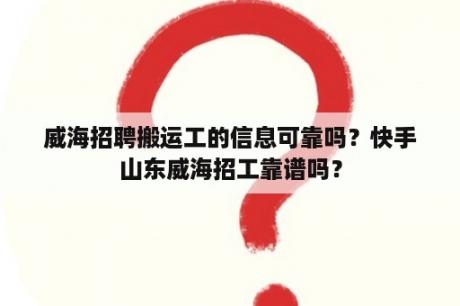 威海招聘搬运工的信息可靠吗？快手山东威海招工靠谱吗？