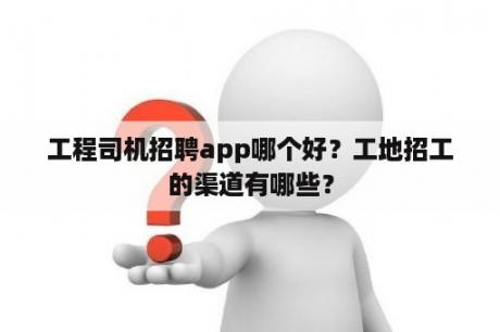 工程司机招聘app哪个好？工地招工的渠道有哪些？