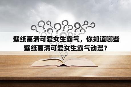  壁纸高清可爱女生霸气，你知道哪些壁纸高清可爱女生霸气动漫？