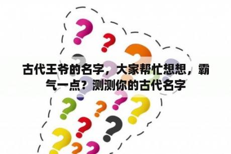 古代王爷的名字，大家帮忙想想，霸气一点？测测你的古代名字