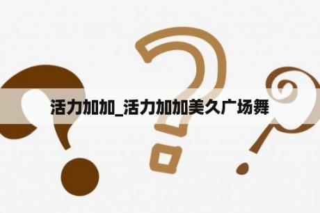 活力加加_活力加加美久广场舞