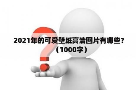  2021年的可爱壁纸高清图片有哪些？（1000字）