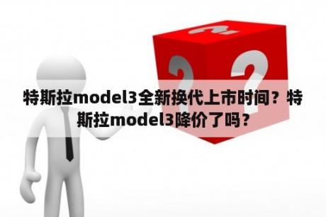 特斯拉model3全新换代上市时间？特斯拉model3降价了吗？