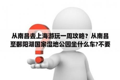 从南昌去上海游玩一周攻略？从南昌至鄱阳湖国家湿地公园坐什么车?不要自驾,不要火车。有没有一日游的团队？