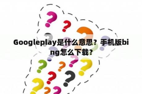 Googleplay是什么意思？手机版bing怎么下载？