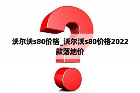 沃尔沃s80价格_沃尔沃s80价格2022款落地价