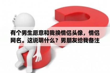 有个男生愿意和我换情侣头像，情侣网名。这说明什么？男朋友给我备注 23是什么意思？