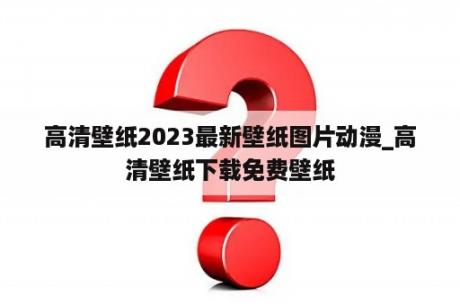 高清壁纸2023最新壁纸图片动漫_高清壁纸下载免费壁纸