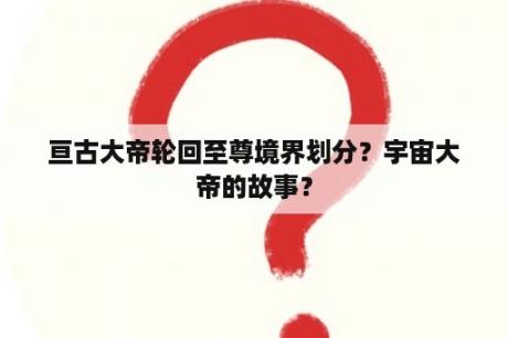 亘古大帝轮回至尊境界划分？宇宙大帝的故事？