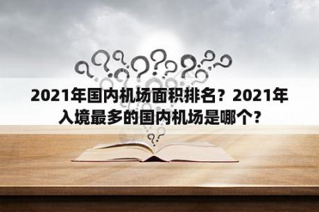 2021年国内机场面积排名？2021年入境最多的国内机场是哪个？