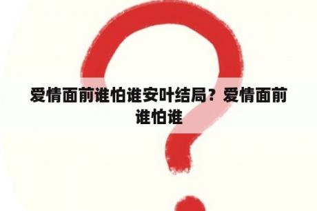 爱情面前谁怕谁安叶结局？爱情面前谁怕谁