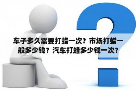 车子多久需要打蜡一次？市场打蜡一般多少钱？汽车打蜡多少钱一次？