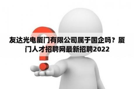 友达光电厦门有限公司属于国企吗？厦门人才招聘网最新招聘2022