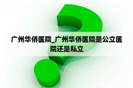 广州华侨医院_广州华侨医院是公立医院还是私立