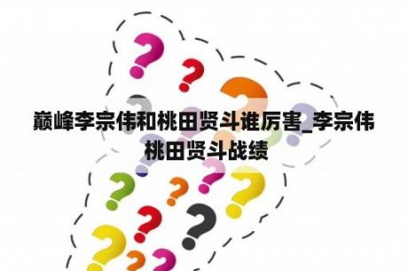 巅峰李宗伟和桃田贤斗谁厉害_李宗伟 桃田贤斗战绩