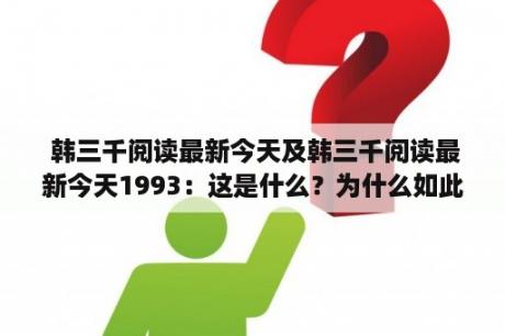  韩三千阅读最新今天及韩三千阅读最新今天1993：这是什么？为什么如此重要？有什么值得关注的内容？