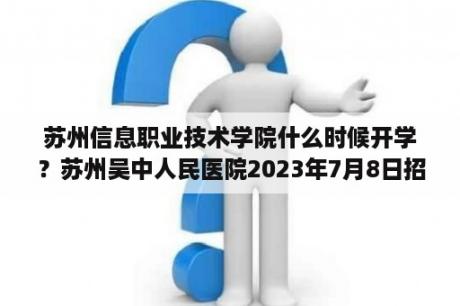 苏州信息职业技术学院什么时候开学？苏州吴中人民医院2023年7月8日招聘笔试的结果有了吗？