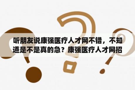 听朋友说康强医疗人才网不错，不知道是不是真的急？康强医疗人才网招聘网