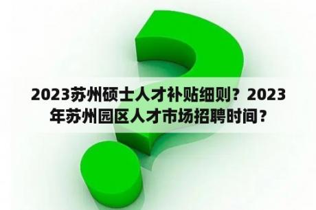 2023苏州硕士人才补贴细则？2023年苏州园区人才市场招聘时间？