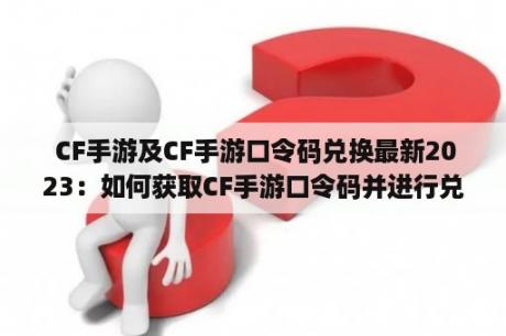  CF手游及CF手游口令码兑换最新2023：如何获取CF手游口令码并进行兑换？