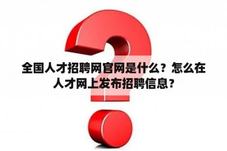 全国人才招聘网官网是什么？怎么在人才网上发布招聘信息？