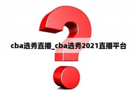 cba选秀直播_cba选秀2021直播平台