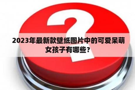  2023年最新款壁纸图片中的可爱呆萌女孩子有哪些？