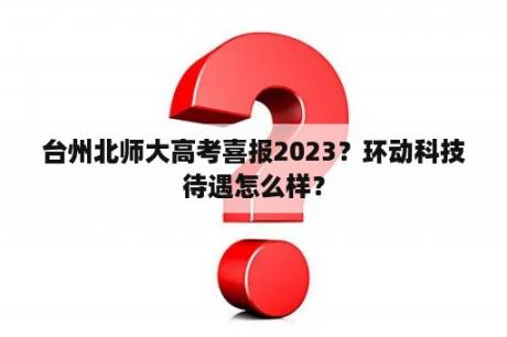 台州北师大高考喜报2023？环动科技待遇怎么样？