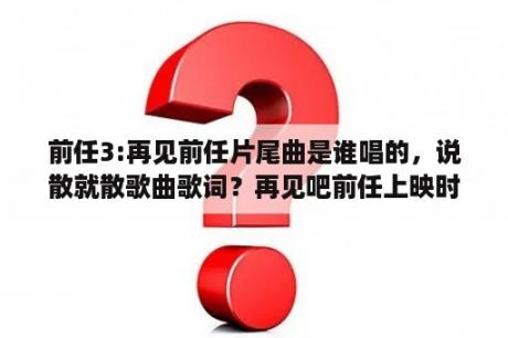 前任3:再见前任片尾曲是谁唱的，说散就散歌曲歌词？再见吧前任上映时间？