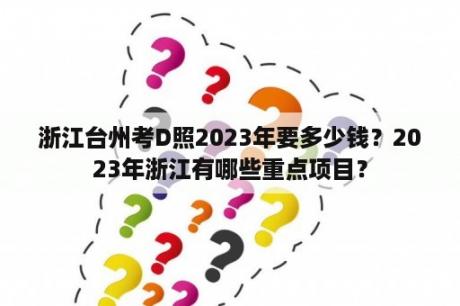 浙江台州考D照2023年要多少钱？2023年浙江有哪些重点项目？