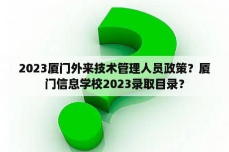 2023厦门外来技术管理人员政策？厦门信息学校2023录取目录？