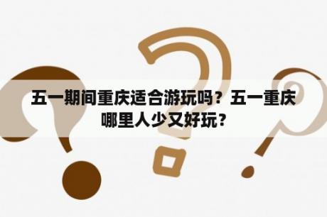 五一期间重庆适合游玩吗？五一重庆哪里人少又好玩？