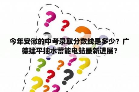 今年安徽的中考录取分数线是多少？广德建平抽水蓄能电站最新进展？