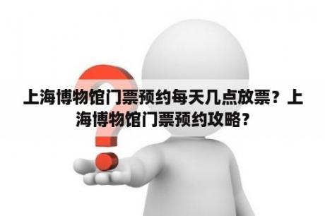 上海博物馆门票预约每天几点放票？上海博物馆门票预约攻略？