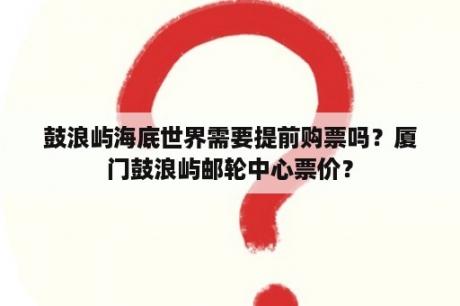 鼓浪屿海底世界需要提前购票吗？厦门鼓浪屿邮轮中心票价？