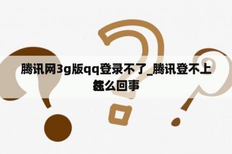 腾讯网3g版qq登录不了_腾讯登不上往怎么回事