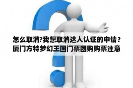 怎么取消?我想取消达人认证的申请？厦门方特梦幻王国门票团购购票注意什么？