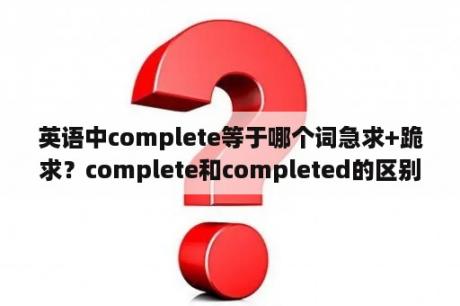 英语中complete等于哪个词急求+跪求？complete和completed的区别，详细一点，要好理解？