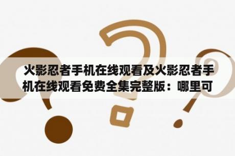  火影忍者手机在线观看及火影忍者手机在线观看免费全集完整版：哪里可以免费观看火影忍者手机在线全集？