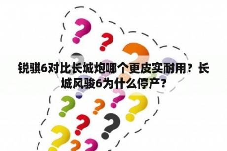 锐骐6对比长城炮哪个更皮实耐用？长城风骏6为什么停产？