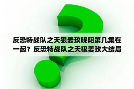 反恐特战队之天狼姜玫晓阳第几集在一起？反恐特战队之天狼姜玫大结局？